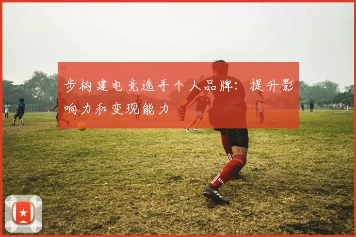 步构建电竞选手个人品牌:提升影响力和变现能力