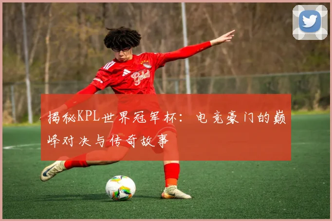 揭秘KPL世界冠军杯:电竞豪门的巅峰对决与传奇故事