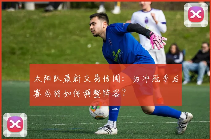太阳队最新交易传闻:为冲冠季后赛或将如何调整阵容?