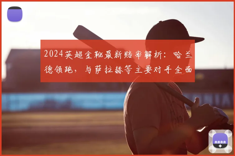 2024英超金靴最新赔率解析:哈兰德领跑,与萨拉赫等主要对手全面对比