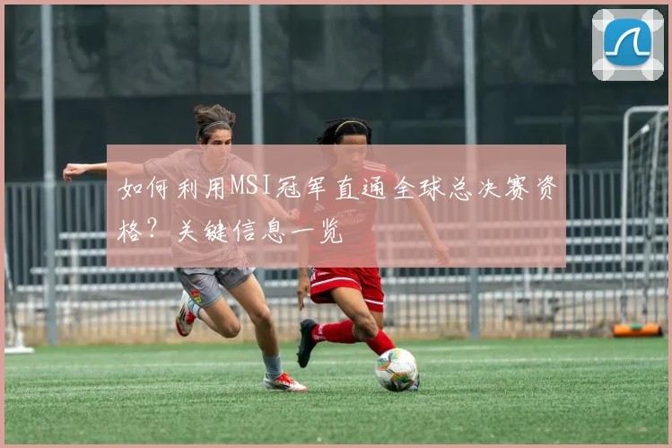 如何利用MSI冠军直通全球总决赛资格?关键信息一览