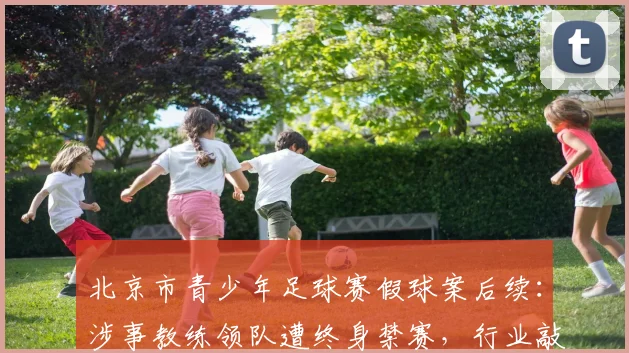 北京市青少年足球赛假球案后续:涉事教练领队遭终身禁赛,行业敲响警钟