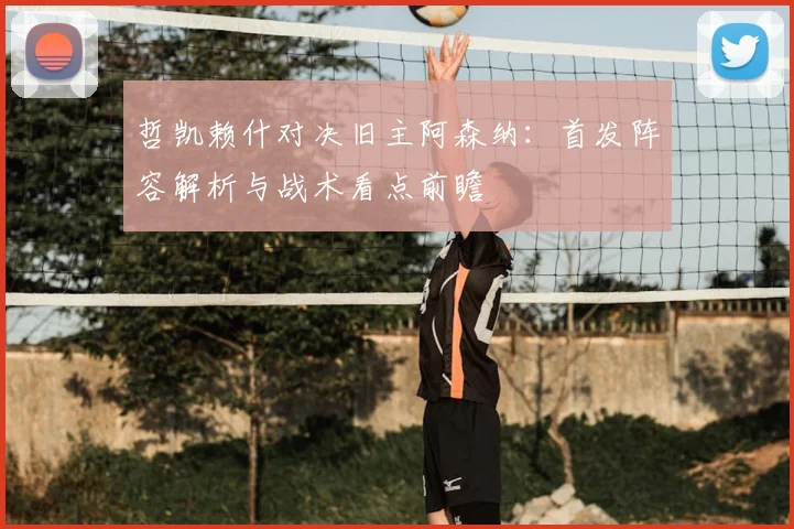 哲凯赖什对决旧主阿森纳:首发阵容解析与战术看点前瞻