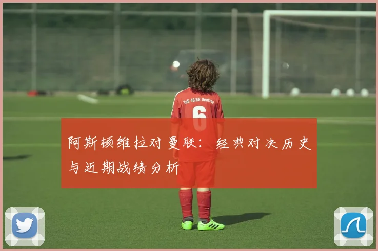 阿斯顿维拉对曼联:经典对决历史与近期战绩分析