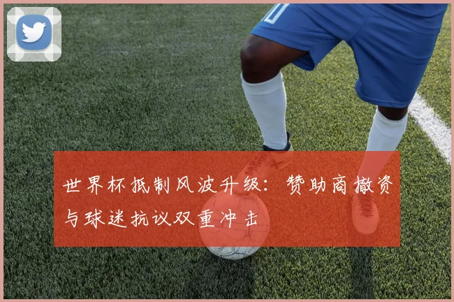 世界杯抵制风波升级:赞助商撤资与球迷抗议双重冲击