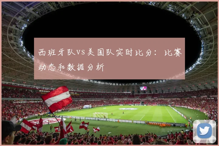 西班牙队vs美国队实时比分:比赛动态和数据分析