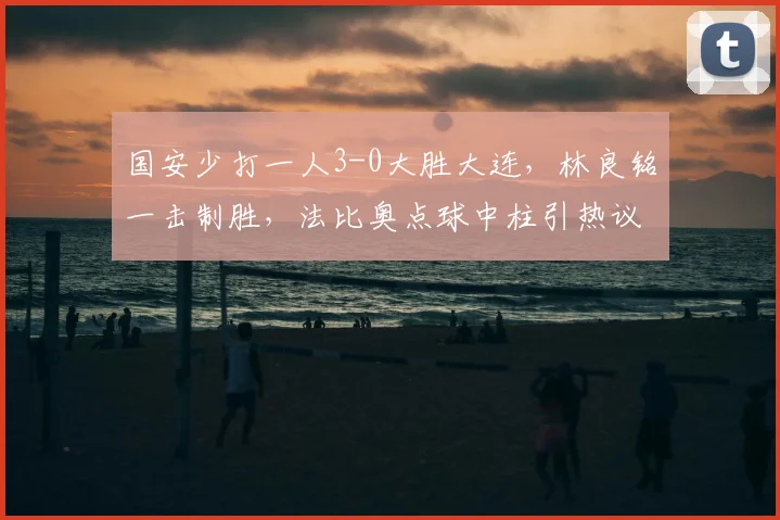 国安少打一人3-0大胜大连,林良铭一击制胜,法比奥点球中柱引热议