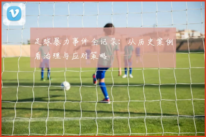足球暴力事件全记录：从历史案例看治理与应对策略