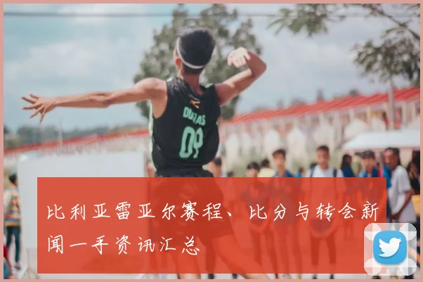 比利亚雷亚尔赛程、比分与转会新闻一手资讯汇总