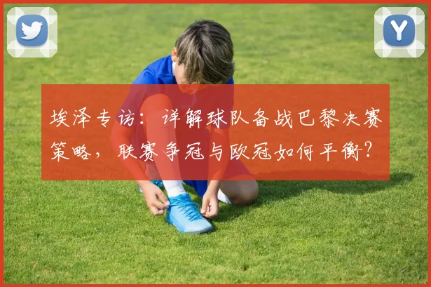 埃泽专访:详解球队备战巴黎决赛策略,联赛争冠与欧冠如何平衡?