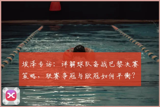 埃泽专访:详解球队备战巴黎决赛策略,联赛争冠与欧冠如何平衡?