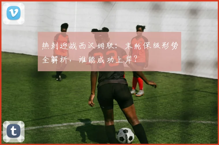 热刺迎战西汉姆联:末轮保级形势全解析,谁能成功上岸?