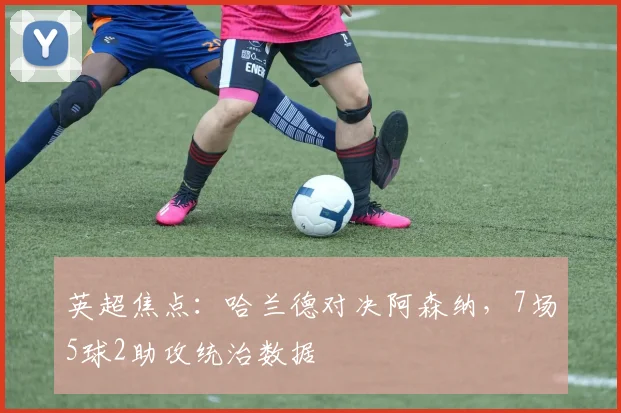 英超焦点：哈兰德对决阿森纳，7场5球2助攻统治数据