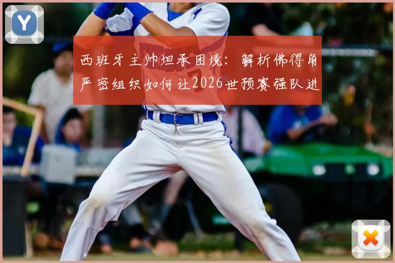 西班牙主帅坦承困境:解析佛得角严密组织如何让2026世预赛强队进攻哑火,破密集防守策略探讨