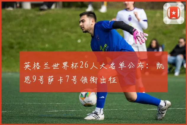 英格兰世界杯26人大名单公布：凯恩9号萨卡7号领衔出征