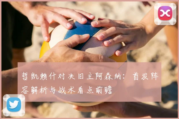 哲凯赖什对决旧主阿森纳:首发阵容解析与战术看点前瞻